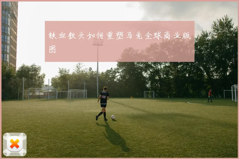 铁血教头如何重塑马竞全球商业版图
