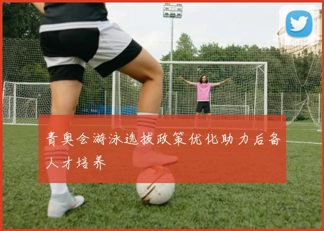 青奥会游泳选拔政策优化助力后备人才培养
