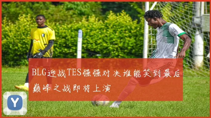 BLG迎战TES强强对决谁能笑到最后巅峰之战即将上演