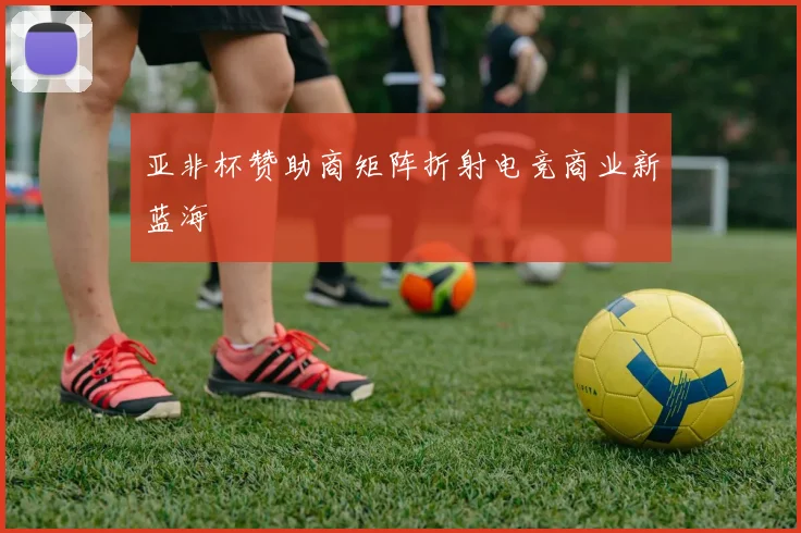亚非杯赞助商矩阵折射电竞商业新蓝海