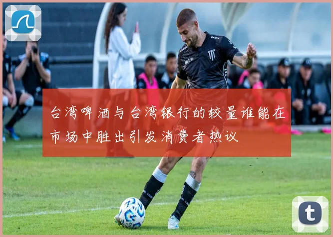 台湾啤酒与台湾银行的较量谁能在市场中胜出引发消费者热议