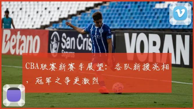 CBA联赛新赛季展望：各队新援亮相，冠军之争更激烈