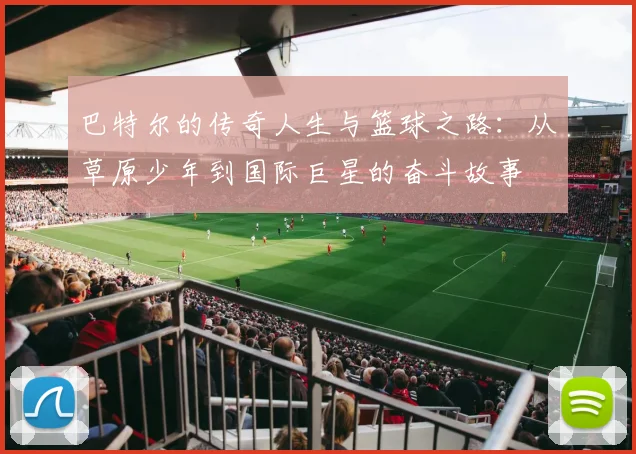 巴特尔的传奇人生与篮球之路：从草原少年到国际巨星的奋斗故事