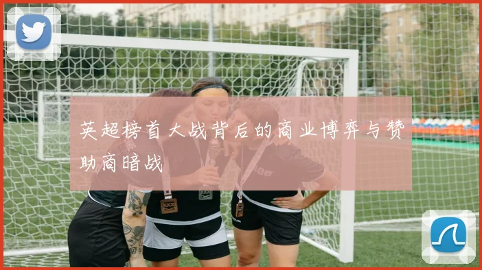 英超榜首大战背后的商业博弈与赞助商暗战