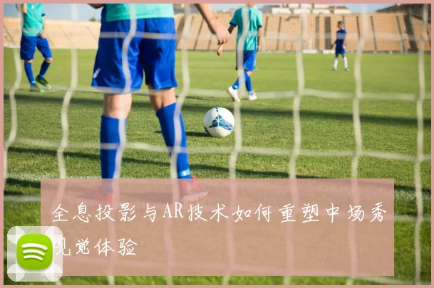 全息投影与AR技术如何重塑中场秀视觉体验