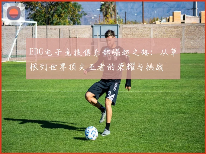 EDG电子竞技俱乐部崛起之路：从草根到世界顶尖王者的荣耀与挑战